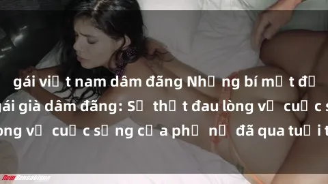 gái việt nam dâm đãng Những bí mật đằng sau vẻ ngoài gái già dâm đãng: Sự thật đau lòng về cuộc sống của phụ nữ đã qua tuổi thanh xuân
