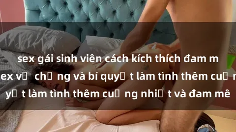 sex gái sinh viên cách kích thích đam mê trong hôn nhân: Sex vợ chồng và bí quyết làm tình thêm cuồng nhiệt và đam mê