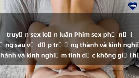 truyện sex loạn luân Phim sex phụ nữ lớn tuổi: Sức hút đằng sau vẻ đẹp trưởng thành và kinh nghiệm tình dục không giới hạn