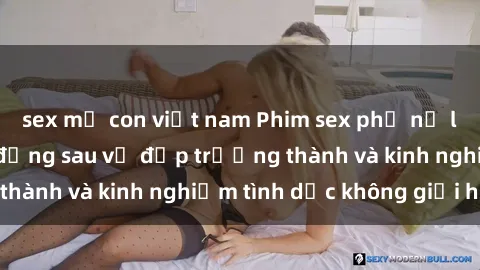 sex mẹ con việt nam Phim sex phụ nữ lớn tuổi: Sức hút đằng sau vẻ đẹp trưởng thành và kinh nghiệm tình dục không giới hạn