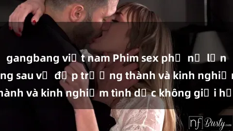 gangbang việt nam Phim sex phụ nữ lớn tuổi: Sức hút đằng sau vẻ đẹp trưởng thành và kinh nghiệm tình dục không giới hạn