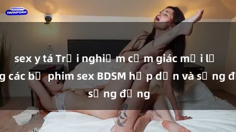 sex y tá Trải nghiệm cảm giác mới lạ trong các bộ phim sex BDSM hấp dẫn và sống động
