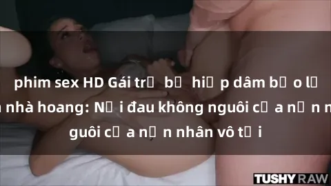 phim sex HD Gái trẻ bị hiếp dâm bạo lực trong căn nhà hoang: Nỗi đau không nguôi của nạn nhân vô tội