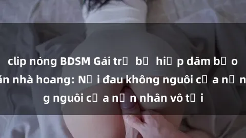 clip nóng BDSM Gái trẻ bị hiếp dâm bạo lực trong căn nhà hoang: Nỗi đau không nguôi của nạn nhân vô tội