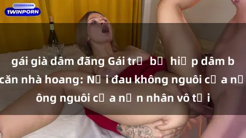 gái già dâm đãng Gái trẻ bị hiếp dâm bạo lực trong căn nhà hoang: Nỗi đau không nguôi của nạn nhân vô tội