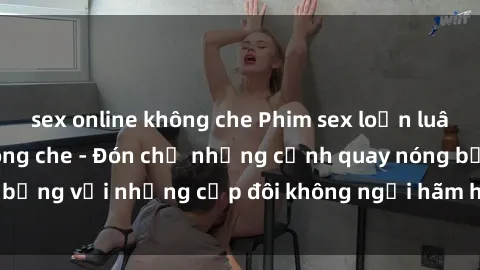 sex online không che Phim sex loạn luân đầy kích thích không che - Đón chờ những cảnh quay nóng bỏng với những cặp đôi không ngại hãm hiếp gia đình trong lòng