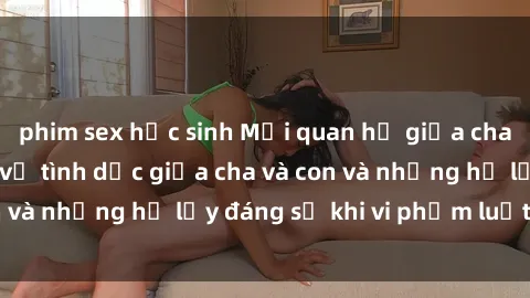 phim sex học sinh Mối quan hệ giữa cha và con: Sự thật về tình dục giữa cha và con và những hệ lụy đáng sợ khi vi phạm luật pháp.