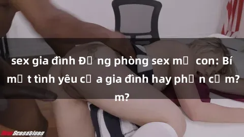 sex gia đình Động phòng sex mẹ con: Bí mật tình yêu của gia đình hay phản cảm?