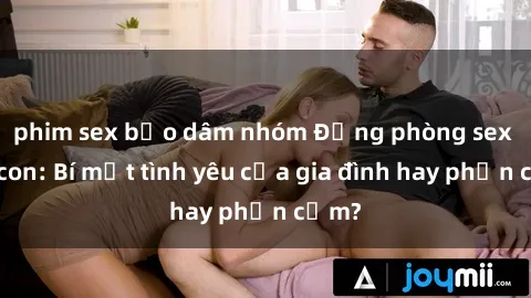 phim sex bạo dâm nhóm Động phòng sex mẹ con: Bí mật tình yêu của gia đình hay phản cảm?
