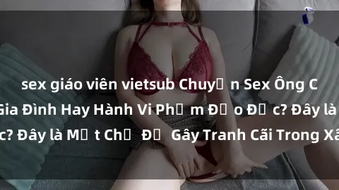 sex giáo viên vietsub Chuyện Sex Ông Cháu: Mối Quan Hệ Gia Đình Hay Hành Vi Phạm Đạo Đức? Đây là Một Chủ Đề Gây Tranh Cãi Trong Xã Hội Hiện Nay.