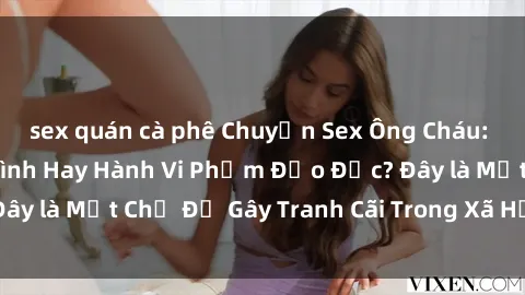 sex quán cà phê Chuyện Sex Ông Cháu: Mối Quan Hệ Gia Đình Hay Hành Vi Phạm Đạo Đức? Đây là Một Chủ Đề Gây Tranh Cãi Trong Xã Hội Hiện Nay.