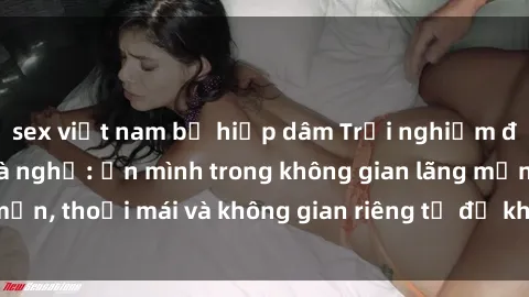 sex việt nam bị hiếp dâm Trải nghiệm độc đáo tại sex nhà nghỉ: ẩn mình trong không gian lãng mạn, thoải mái và không gian riêng tư để khuấy động tình ái.