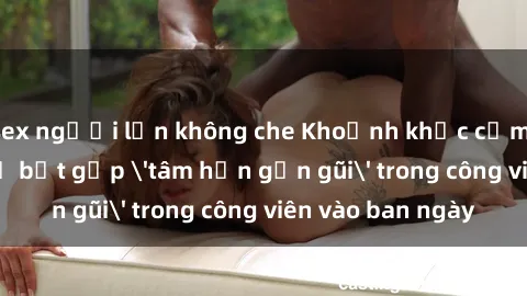 sex người lớn không che Khoảnh khắc cấm kỵ: Cặp đôi bị bắt gặp 'tâm hồn gần gũi' trong công viên vào ban ngày