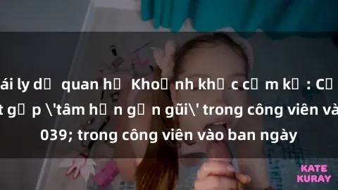 gái ly dị quan hệ Khoảnh khắc cấm kỵ: Cặp đôi bị bắt gặp 'tâm hồn gần gũi' trong công viên vào ban ngày
