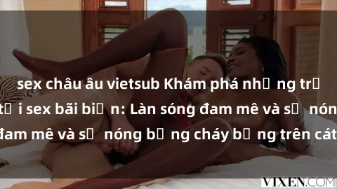 sex châu âu vietsub Khám phá những trải nghiệm độc đáo tại sex bãi biển: Làn sóng đam mê và sự nóng bỏng cháy bỏng trên cát trắng