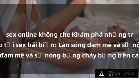 sex online không che Khám phá những trải nghiệm độc đáo tại sex bãi biển: Làn sóng đam mê và sự nóng bỏng cháy bỏng trên cát trắng