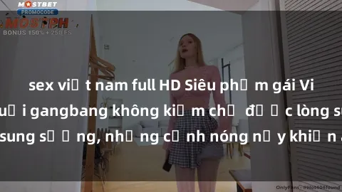 sex việt nam full HD Siêu phẩm gái Việt tham gia trong buổi gangbang không kiềm chế được lòng sung sướng, những cảnh nóng nảy khiến ai cũng phải mãn nhãn