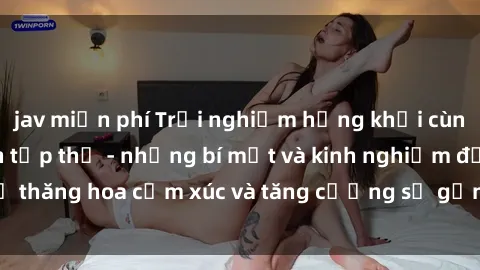 jav miễn phí Trải nghiệm hứng khởi cùng với việc làm tình tập thể - những bí mật và kinh nghiệm để thăng hoa cảm xúc và tăng cường sự gắn kết trong mối quan hệ