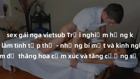 sex gái nga vietsub Trải nghiệm hứng khởi cùng với việc làm tình tập thể - những bí mật và kinh nghiệm để thăng hoa cảm xúc và tăng cường sự gắn kết trong mối quan hệ