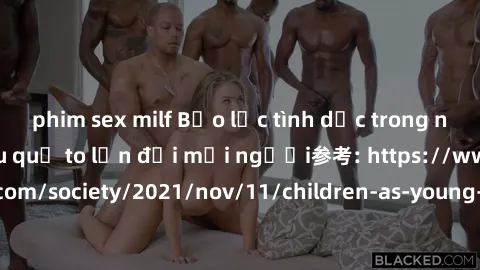 phim sex milf Bạo lực tình dục trong nhóm: nguy cơ và hậu quả to lớn đối mọi người参考: https://www.theguardian.com/society/2021/nov/11/children-as-young-as-four-are-being-sexually-abused-by-groups-in-u