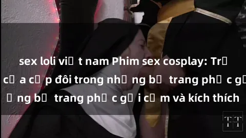 sex loli việt nam Phim sex cosplay: Trải nghiệm tuyệt vời của cặp đôi trong những bộ trang phục gợi cảm và kích thích