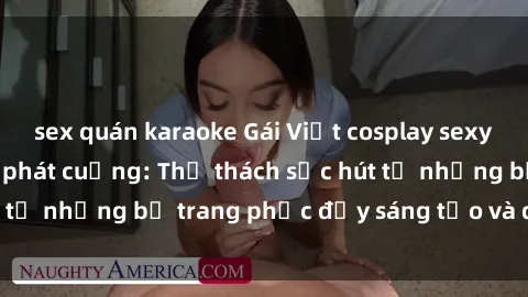 sex quán karaoke Gái Việt cosplay sexy khiến fan hâm mộ phát cuồng: Thử thách sức hút từ những bộ trang phục đầy sáng tạo và quyến rũ!