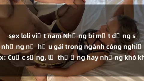 sex loli việt nam Những bí mật đằng sau cuộc sống của những nữ hầu gái trong ngành công nghiệp sex: Cuộc sống, lẽ thường hay những khó khăn mà họ phải đối mặt.