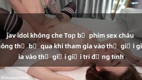 jav idol không che Top bộ phim sex châu âu nổi tiếng không thể bỏ qua khi tham gia vào thế giới giải trí đồng tính
