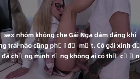 sex nhóm không che Gái Nga dâm đãng khiến tim bất cứ chàng trai nào cũng phải đỏ mặt. Cô gái xinh đẹp này đã chứng minh rằng không ai có thể cưỡng lại khi cô làm tình đắm say.