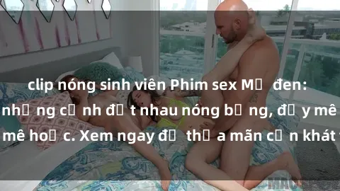 clip nóng sinh viên Phim sex Mỹ đen: phút mãnh liệt với những cảnh địt nhau nóng bỏng, đầy mê hoặc. Xem ngay để thỏa mãn cơn khát tình dục của bạn!