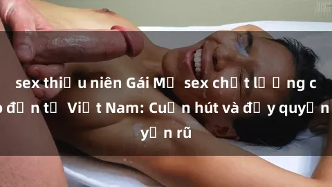 sex thiếu niên Gái Mỹ sex chất lượng cao đến từ Việt Nam: Cuốn hút và đầy quyến rũ