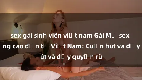 sex gái sinh viên việt nam Gái Mỹ sex chất lượng cao đến từ Việt Nam: Cuốn hút và đầy quyến rũ