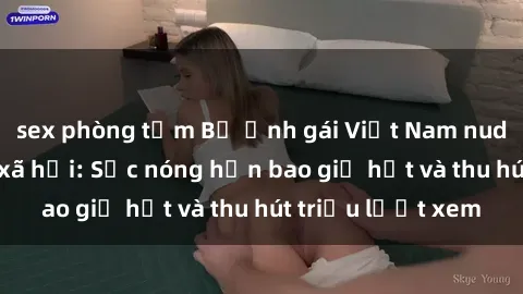 sex phòng tắm Bộ ảnh gái Việt Nam nude gây sốt mạng xã hội: Sắc nóng hơn bao giờ hết và thu hút triệu lượt xem