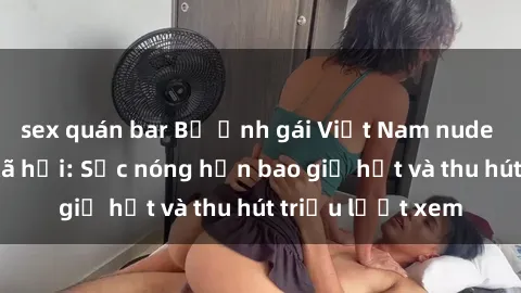 sex quán bar Bộ ảnh gái Việt Nam nude gây sốt mạng xã hội: Sắc nóng hơn bao giờ hết và thu hút triệu lượt xem