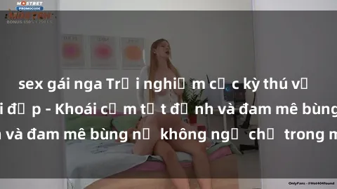 sex gái nga Trải nghiệm cực kỳ thú vị khi làm tình với gái đẹp - Khoái cảm tột đỉnh và đam mê bùng nổ không ngờ chỉ trong một đêm!
