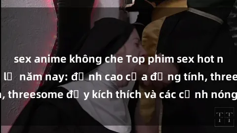 sex anime không che Top phim sex hot nhất không thể bỏ lỡ năm nay: đỉnh cao của đồng tính, threesome đầy kích thích và các cảnh nóng đang gây sốt!