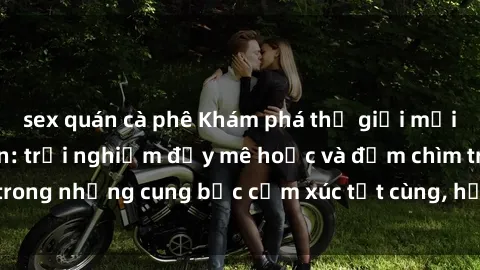 sex quán cà phê Khám phá thế giới mới với sex người lớn: trải nghiệm đầy mê hoặc và đắm chìm trong những cung bậc cảm xúc tột cùng, hứng khởi và cuốn hút.