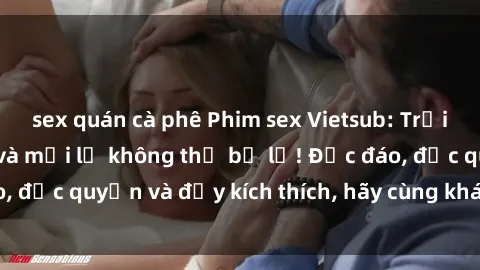 sex quán cà phê Phim sex Vietsub: Trải nghiệm hấp dẫn và mới lạ không thể bỏ lỡ! Độc đáo, độc quyền và đầy kích thích, hãy cùng khám phá ngay!