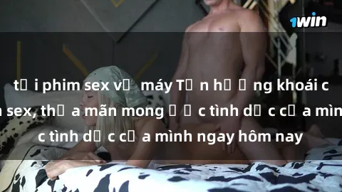 tải phim sex về máy Tận hưởng khoái cảm với gái xinh sex, thỏa mãn mong ước tình dục của mình ngay hôm nay