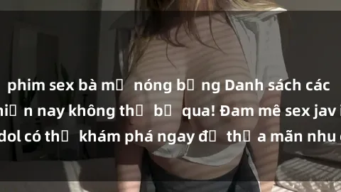 phim sex bà mẹ nóng bỏng Danh sách các idol JAV hot nhất hiện nay không thể bỏ qua! Đam mê sex jav idol có thể khám phá ngay để thỏa mãn nhu cầu giải trí của mình!